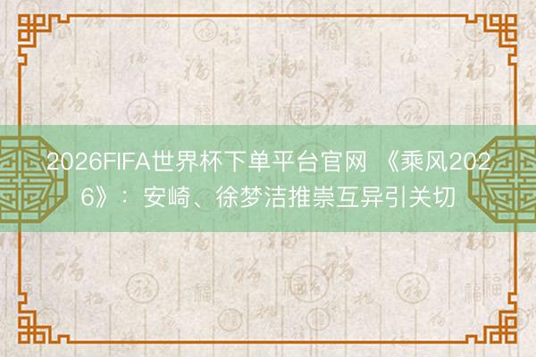 2026FIFA世界杯下单平台官网 《乘风2026》：安崎、